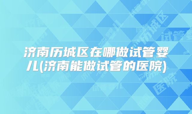 济南历城区在哪做试管婴儿(济南能做试管的医院)