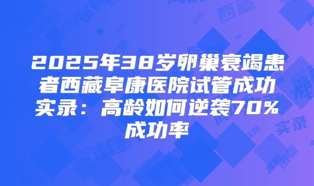 2025年38岁卵巢衰竭患者西藏阜康医院试管成功实录：高龄如何逆袭70%成功率