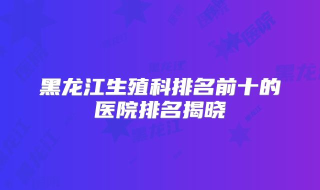 黑龙江生殖科排名前十的医院排名揭晓