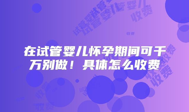 在试管婴儿怀孕期间可千万别做！具体怎么收费