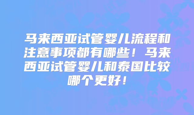 马来西亚试管婴儿流程和注意事项都有哪些！马来西亚试管婴儿和泰国比较哪个更好！