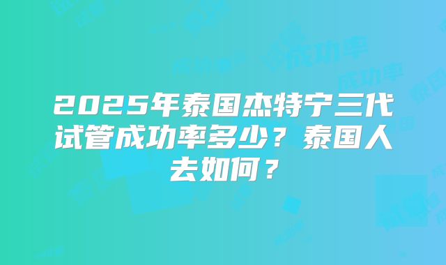 2025年泰国杰特宁三代试管成功率多少?泰国人去如何?