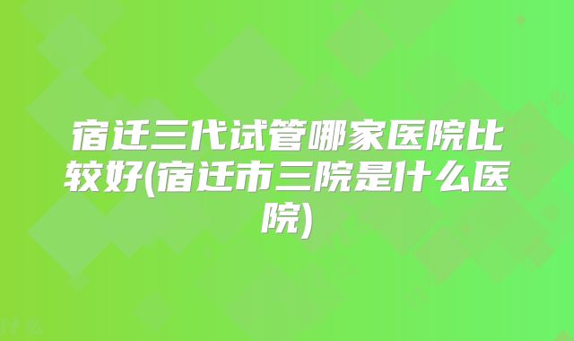 宿迁三代试管哪家医院比较好(宿迁市三院是什么医院)