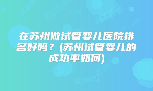 在苏州做试管婴儿医院排名好吗？(苏州试管婴儿的成功率如何)