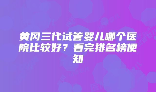 黄冈三代试管婴儿哪个医院比较好？看完排名榜便知