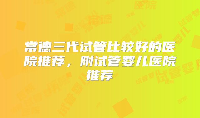 常德三代试管比较好的医院推荐,附试管婴儿医院推荐