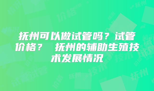 抚州可以做试管吗?试管价格? 抚州的辅助生殖技术发展情况