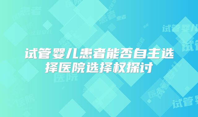 试管婴儿患者能否自主选择医院选择权探讨