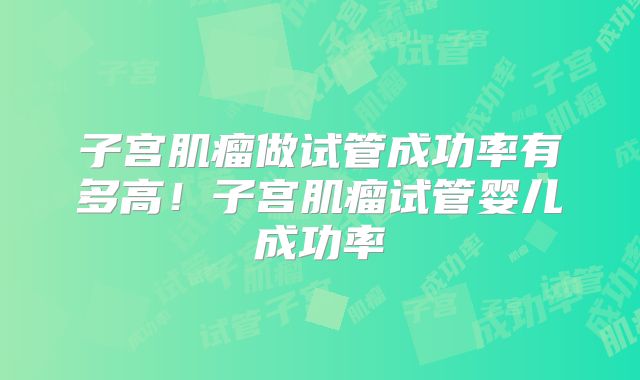 子宫肌瘤做试管成功率有多高!子宫肌瘤试管婴儿成功率