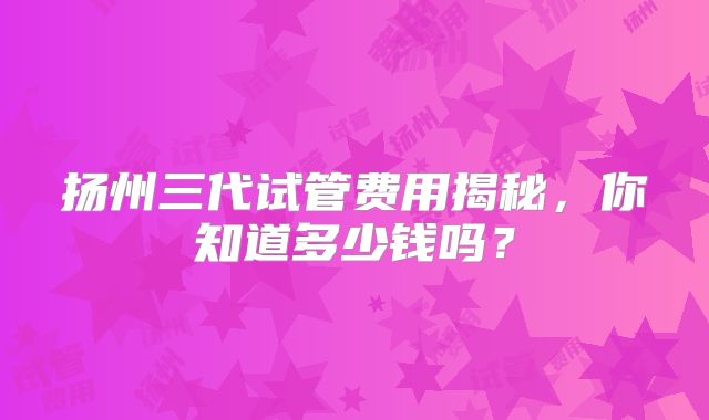 扬州三代试管费用揭秘，你知道多少钱吗？