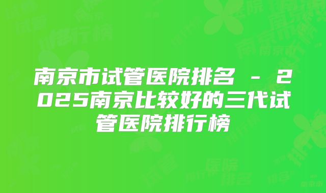 南京市试管医院排名 - 2025南京比较好的三代试管医院排行榜