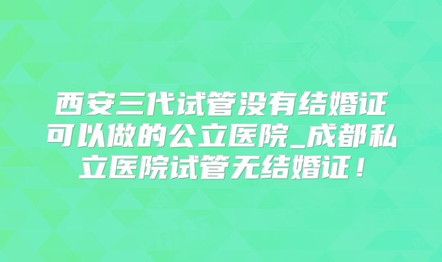 西安三代试管没有结婚证可以做的公立医院_成都私立医院试管无结婚证!