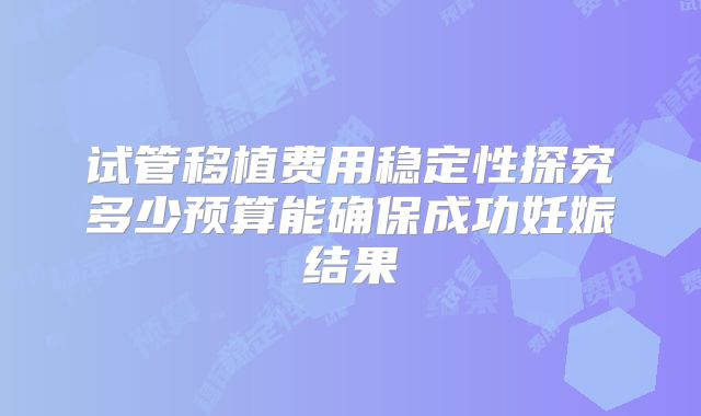 试管移植费用稳定性探究多少预算能确保成功妊娠结果