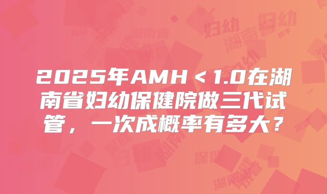 2025年AMH<1.0在湖南省妇幼保健院做三代试管,一次成概率有多大?