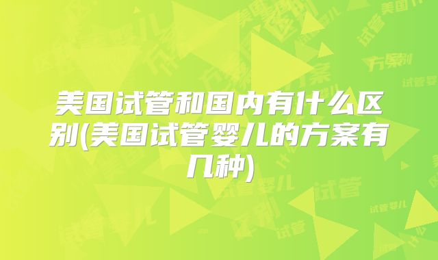 美国试管和国内有什么区别(美国试管婴儿的方案有几种)