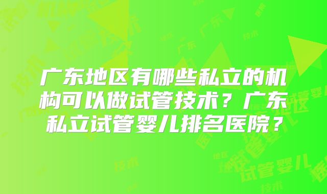 广东地区有哪些私立的机构可以做试管技术?广东私立试管婴儿排名医院?