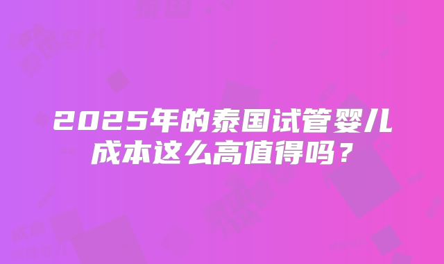 2025年的泰国试管婴儿成本这么高值得吗?