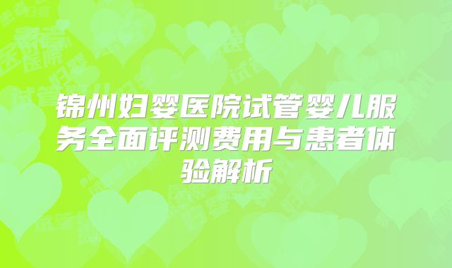 锦州妇婴医院试管婴儿服务全面评测费用与患者体验解析