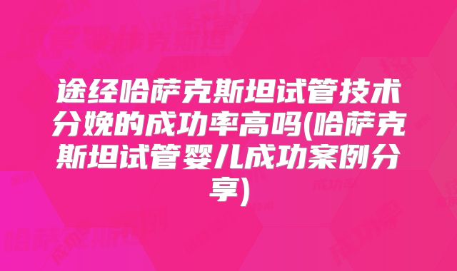 途经哈萨克斯坦试管技术分娩的成功率高吗(哈萨克斯坦试管婴儿成功案例分享)