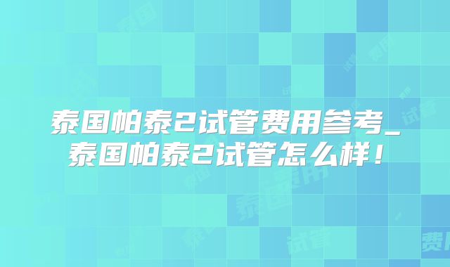 泰国帕泰2试管费用参考_泰国帕泰2试管怎么样！