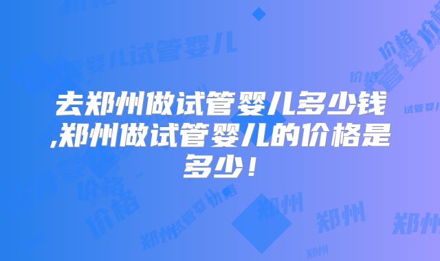 去郑州做试管婴儿多少钱,郑州做试管婴儿的价格是多少!