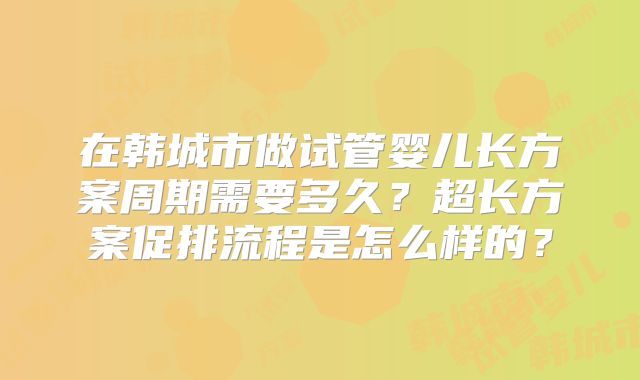 在韩城市做试管婴儿长方案周期需要多久?超长方案促排流程是怎么样的?