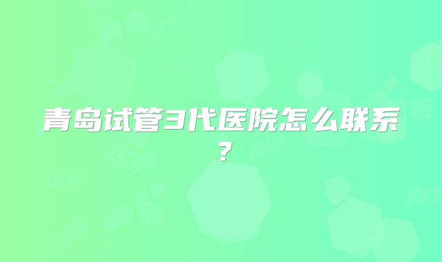青岛试管3代医院怎么联系？