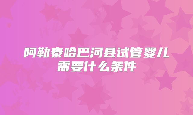 阿勒泰哈巴河县试管婴儿需要什么条件