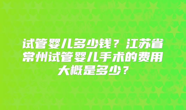 试管婴儿多少钱?江苏省常州试管婴儿手术的费用大概是多少?