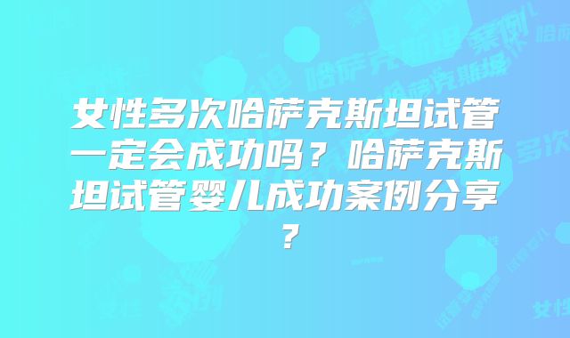 女性多次哈萨克斯坦试管一定会成功吗？哈萨克斯坦试管婴儿成功案例分享？