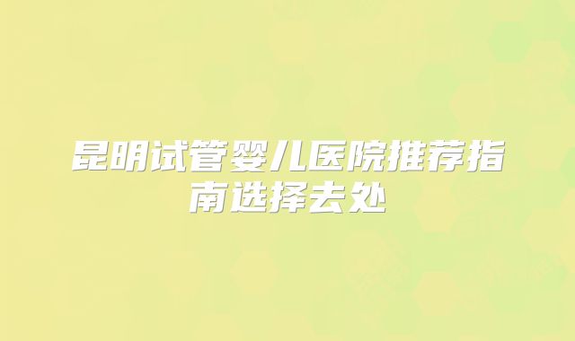 昆明试管婴儿医院推荐指南选择去处