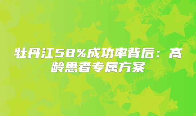 牡丹江58%成功率背后:高龄患者专属方案