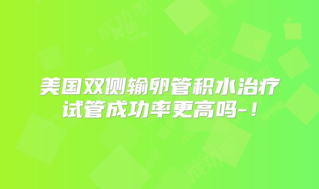 美国双侧输卵管积水治疗试管成功率更高吗-！