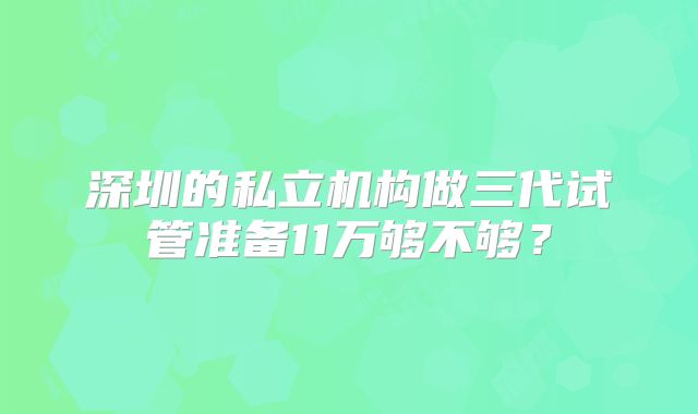 深圳的私立机构做三代试管准备11万够不够?