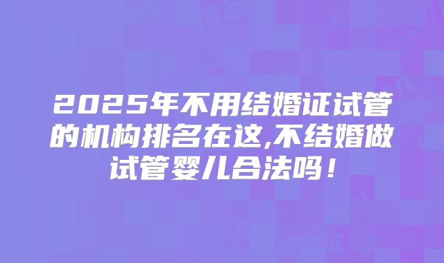 2025年不用结婚证试管的机构排名在这,不结婚做试管婴儿合法吗!