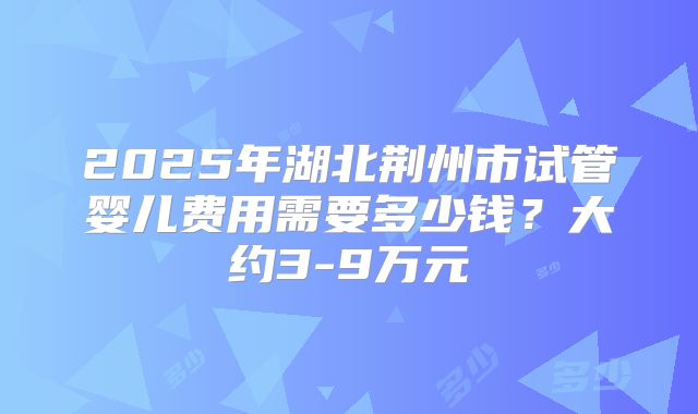 2025年湖北荆州市试管婴儿费用需要多少钱?大约3-9万元