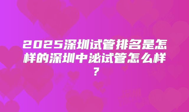 2025深圳试管排名是怎样的深圳中泌试管怎么样?