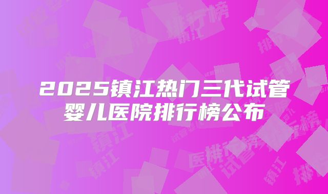 2025镇江热门三代试管婴儿医院排行榜公布