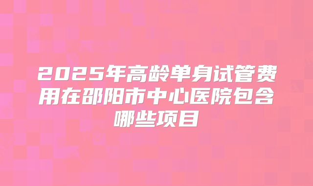 2025年高龄单身试管费用在邵阳市中心医院包含哪些项目