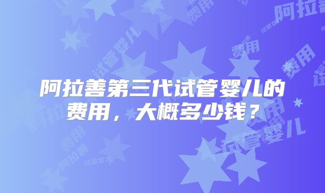 阿拉善第三代试管婴儿的费用,大概多少钱?