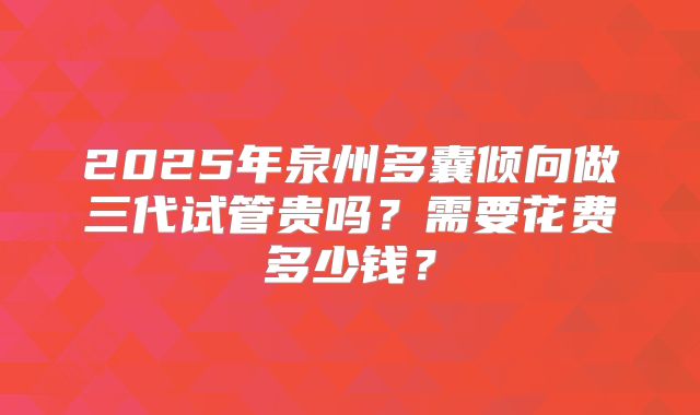 2025年泉州多囊倾向做三代试管贵吗?需要花费多少钱?