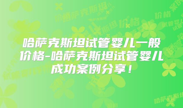 哈萨克斯坦试管婴儿一般价格-哈萨克斯坦试管婴儿成功案例分享!