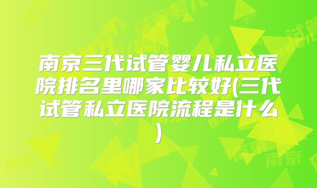 南京三代试管婴儿私立医院排名里哪家比较好(三代试管私立医院流程是什么)
