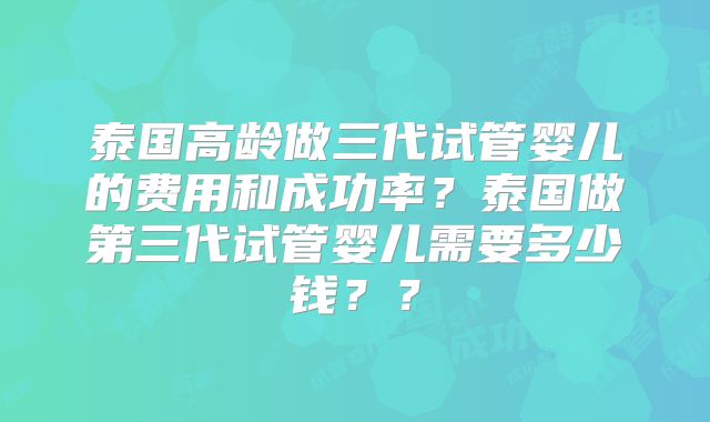 泰国高龄做三代试管婴儿的费用和成功率?泰国做第三代试管婴儿需要多少钱??
