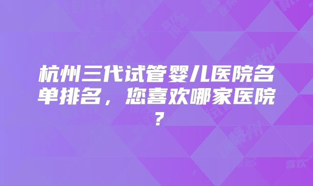 杭州三代试管婴儿医院名单排名,您喜欢哪家医院?