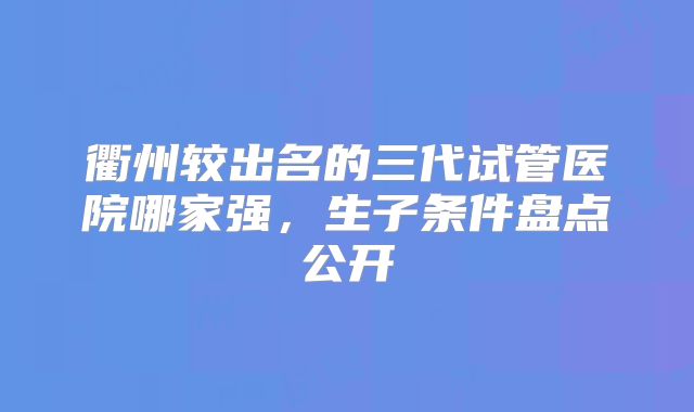 衢州较出名的三代试管医院哪家强，生子条件盘点公开
