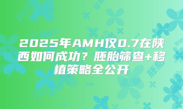 2025年AMH仅0.7在陕西如何成功？胚胎筛查+移植策略全公开