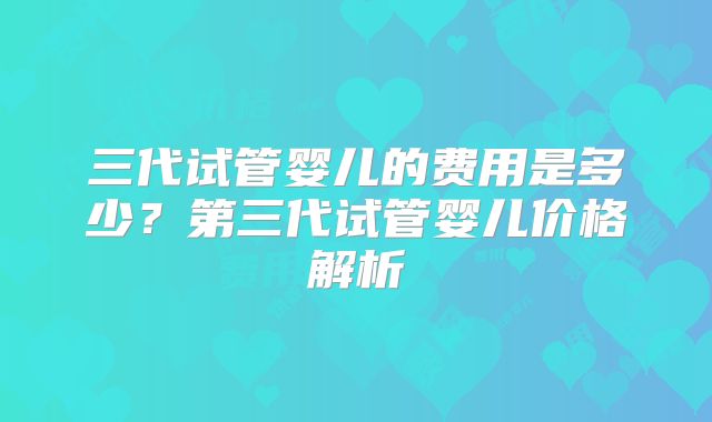 三代试管婴儿的费用是多少?第三代试管婴儿价格解析