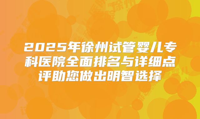 2025年徐州试管婴儿专科医院全面排名与详细点评助您做出明智选择