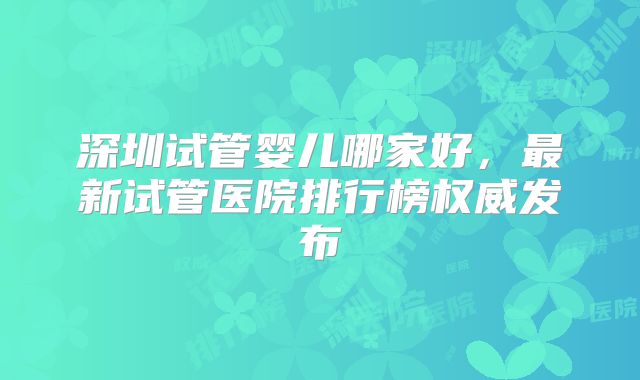 深圳试管婴儿哪家好,最新试管医院排行榜权威发布